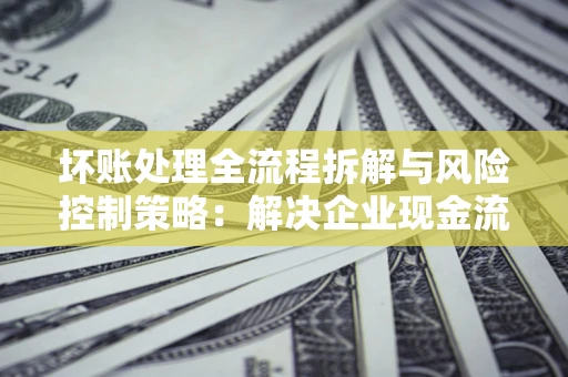 北京坏账处理全流程拆解与风险控制策略：解决企业现金流顽疾的实战指南