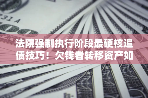 北京法院强制执行阶段最硬核追债技巧！欠钱者转移资产如何破解？